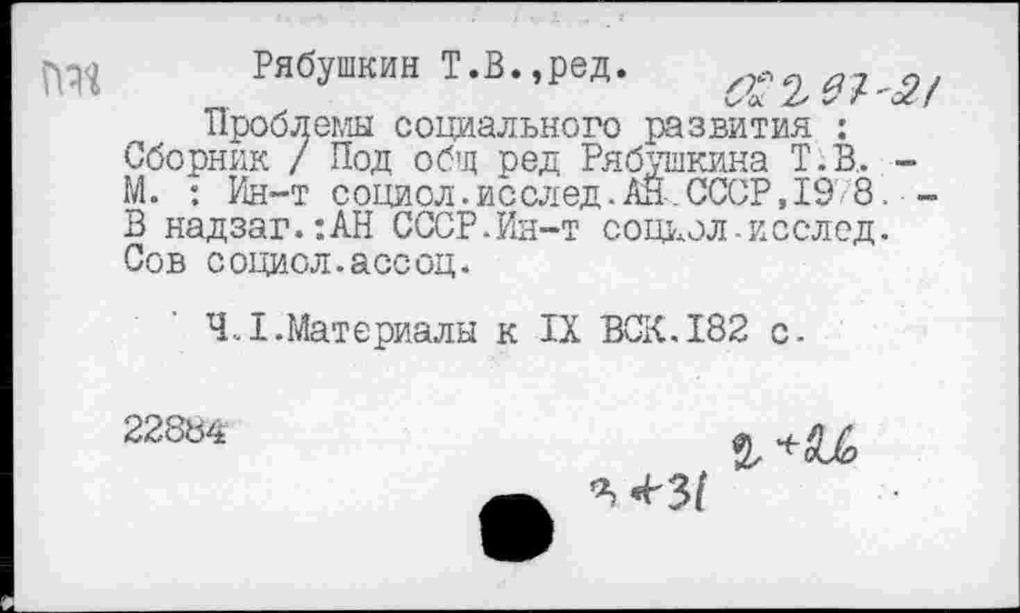 ﻿Рябушкин Т.В.,ред.
Проблемы социального развития : Сборник / Под общ ред Рябушкина Т.В,. -М. : Ин-т социол.исслед.АН.СССР,19 8. -В надзаг.:АН СССР.Ин-т социал-исслед. Сов социол.асеоц.
4.1.Материалы к IX ВСК.182 с.
22884
